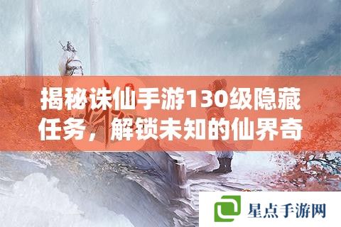 揭秘诛仙手游130级隐藏任务，解锁未知的仙界奇缘