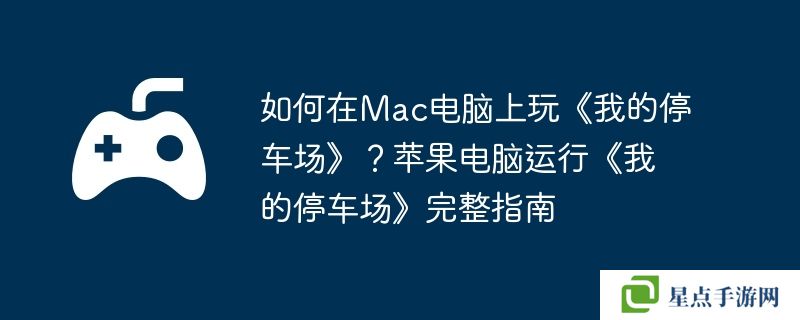 如何在Mac电脑上玩《我的停车场》？苹果电脑运行《我的停车场》完整指南